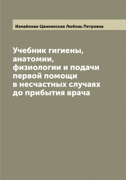 Учебник гигиены, анатомии, физиологии и подачи первой помощи в несчастных случаях до прибытия врача | Измайлова-Цвилинская Любовь Петровна