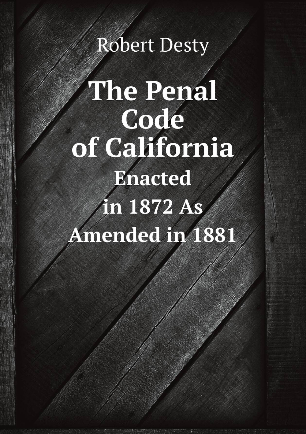 The Penal Code of California. Enacted in 1872 As Amended in 1881 | Robert Desty