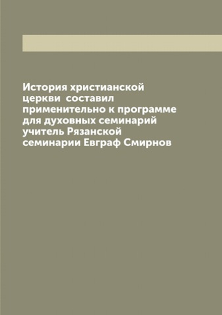 История христианской церкви  составил применительно к программе для духовных семинарий учитель Рязанской семинарии Евграф Смирнов | Смирнов Евграф Иванович