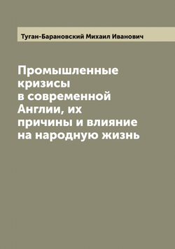 Промышленные кризисы в современной Англии, их причины и влияние на народную жизнь | Туган-Барановский Михаил Иванович