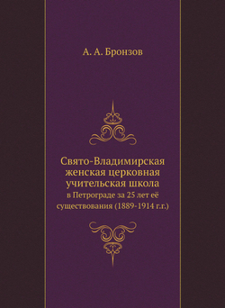 Свято-Владимирская женская церковная учительская школа. в Петрограде за 25 лет её существования (1889-1914 г.г.) | А. А. Бронзов