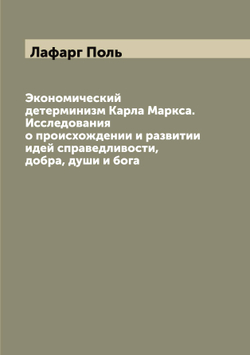 Экономический детерминизм Карла Маркса. Исследования о происхождении и развитии идей справедливости, добра, души и бога | Лафарг Поль