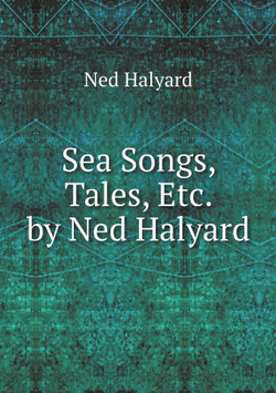 Sea Songs, Tales, Etc. by Ned Halyard | Ned Halyard
