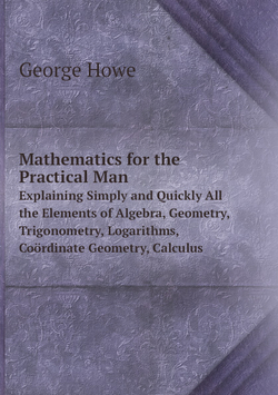 Mathematics for the Practical Man. Explaining Simply and Quickly All the Elements of Algebra, Geometry, Trigonometry, Logarithms, Coördinate Geometry, Calculus | George Howe