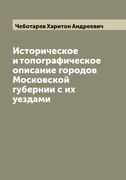 Историческое и топографическое описание городов Московской губернии с их уездами | Чеботарев Харитон Андреевич