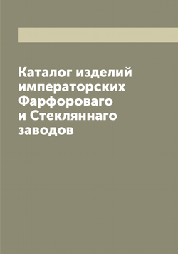 Каталог изделий императорских Фарфороваго и Стекляннаго заводов | нет автора