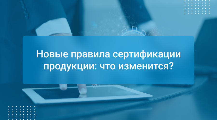 Новые правила сертификации продукции: что изменится?