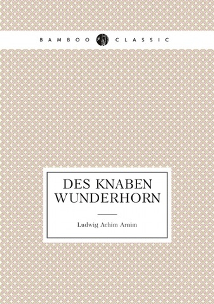 Des Knaben Wunderhorn ; alte deutsche Lieder gesammelt von L.A. v. Arnim und Clemens Brentano | Ludwig Achim Arnim
