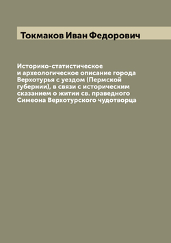 Историко-статистическое и археологическое описание города Верхотурья с уездом (Пермской губернии), в связи с историческим сказанием о житии св. праведного Симеона Верхотурского чудотворца | Токмаков Иван Федорович
