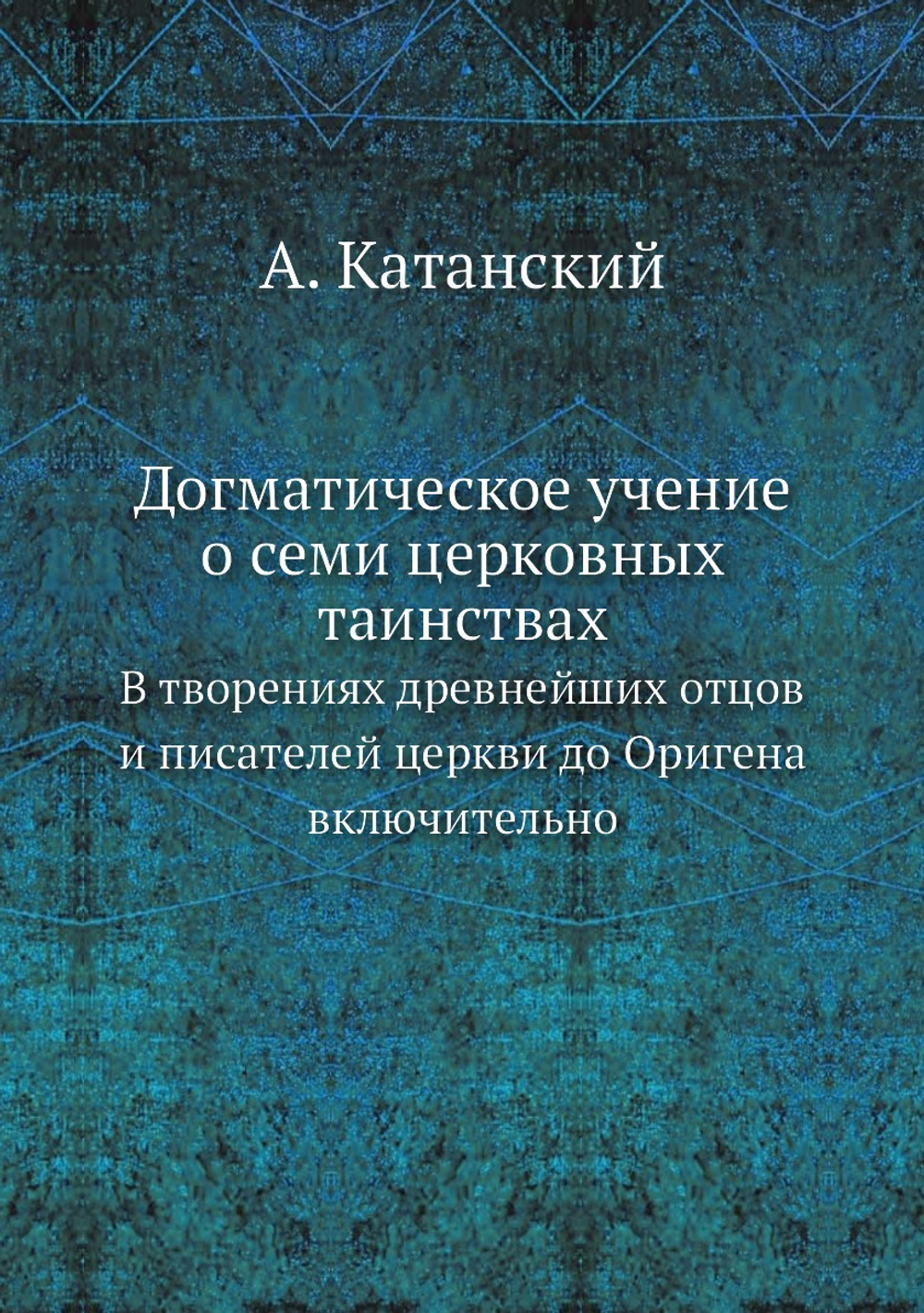 Догматическое учение о семи церковных таинствах. В творениях древнейших отцов и писателей церкви до Оригена включительно | А. Катанский