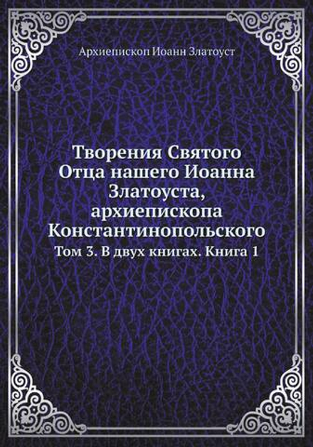 Творения Святого Отца нашего Иоанна Златоуста, архиепископа Константинопольского. Том 3. В двух книгах. Книга 1 | Архиепископ Иоанн Златоуст