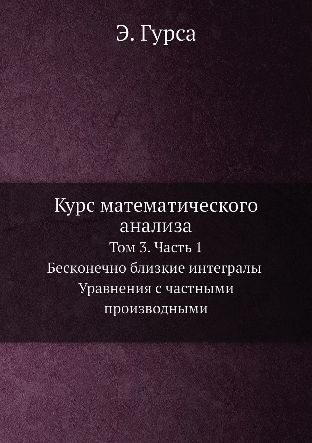 Курс математического анализа. Т. 3. Ч. 1. Бесконечно близкие интегралы. Уравнения с частными производными | Э. Гурса