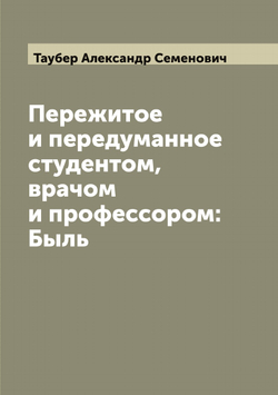 Пережитое и передуманное студентом, врачом и профессором: Быль | Таубер Александр Семенович