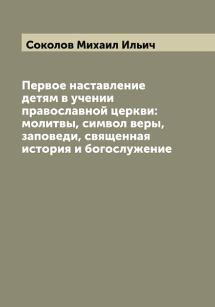 Первое наставление детям в учении православной церкви: молитвы, символ веры, заповеди, священная история и богослужение | Соколов Михаил Ильич