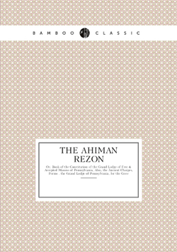 The Ahiman Rezon. Or, Book of the Constitution of the Grand Lodge of Free & Accepted Masons of Pennsylvania, Also, the Ancient Charges, Forms . the Grand Lodge of Pennsylvania, for the Gove | Нет автора