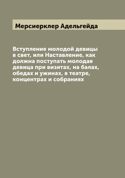 Вступление молодой девицы в свет, или Наставление, как должна поступать молодая девица при визитах, на балах, обедах и ужинах, в театре, концентрах и собраниях | Мерсиерклер Адельгейда
