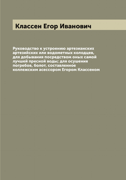Руководство к устроению артезианских артезийских или водометных колодцев, для добывания посредством оных самой лучшей пресной воды; для осушения погребов, болот, составленное коллежским асессором Егором Классеном | Классен Егор Иванович