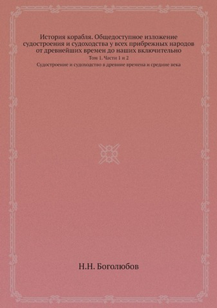 История корабля. Общедоступное изложение судостроения и судоходства у всех прибрежных народов от древнейших времен до наших включительно. Том 1. Части 1 и 2. Судостроение и судоходство в древние времена и средние века | Н.Н. Боголюбов