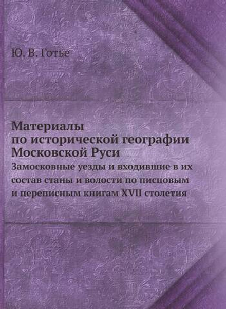 Материалы по исторической географии Московской Руси. Замосковные уезды и входившие в их состав станы и волости по писцовым и переписным книгам XVII столетия | Ю. В. Готье