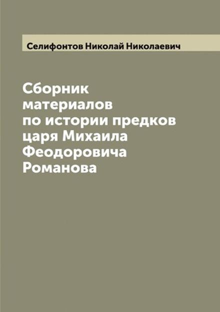 Сборник материалов по истории предков царя Михаила Феодоровича Романова | Селифонтов Николай Николаевич