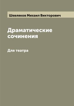 Драматические сочинения М.В. Шевлякова. Для театра | Шевляков Михаил Викторович