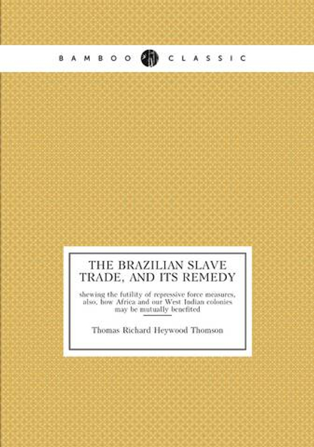The Brazilian slave trade, and its remedy. shewing the futility of repressive force measures, also, how Africa and our West Indian colonies may be mutually benefited | Thomas Richard Heywood Thomson