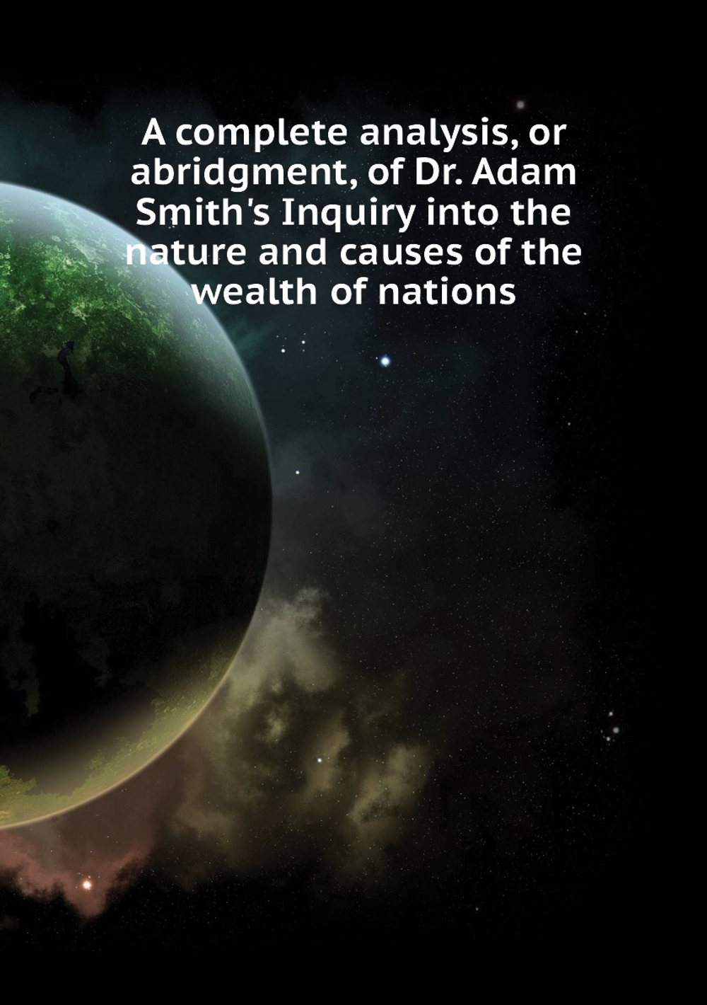 A complete analysis, or abridgment, of Dr. Adam Smith's Inquiry into the nature and causes of the wealth of nations | Adam Smith