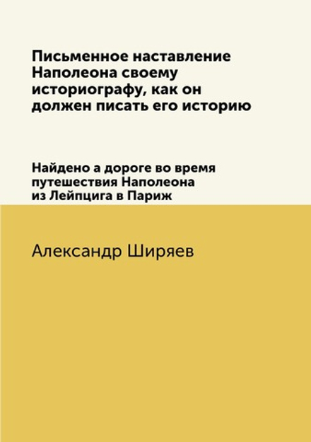 Письменное наставление Наполеона своему историографу, как он должен писать его историю. Найдено а дороге во время путешествия Наполеона из Лейпцига в Париж | Александр Ширяев