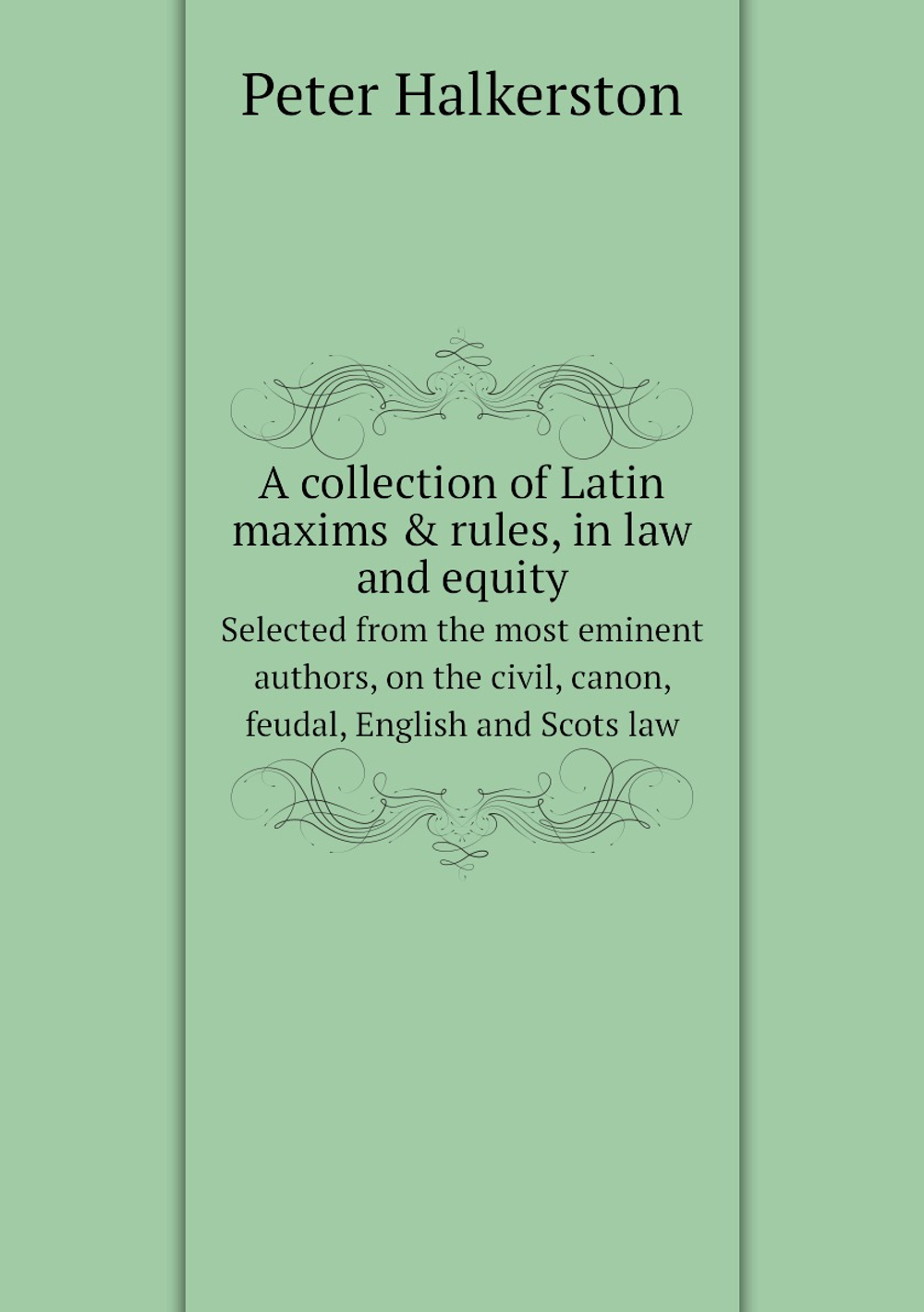 A collection of Latin maxims & rules, in law and equity. Selected from the most eminent authors, on the civil, canon, feudal, English and Scots law | Peter Halkerston