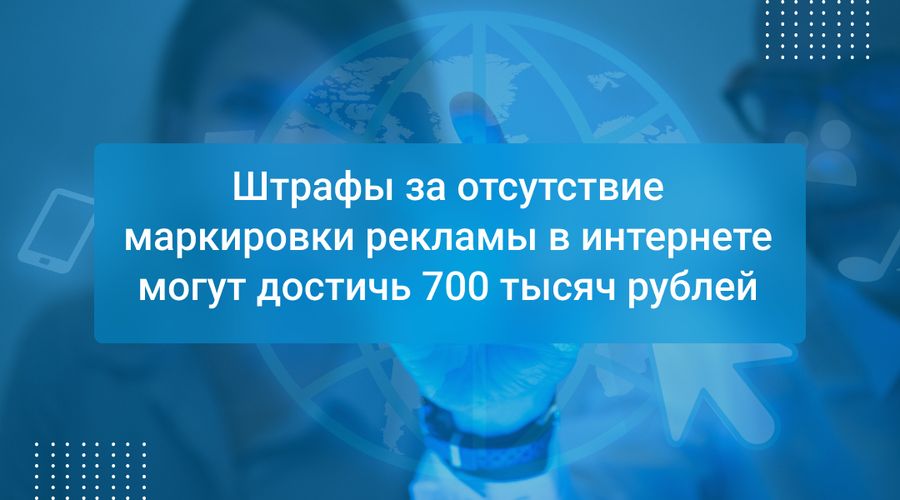 Штрафы за отсутствие маркировки рекламы в интернете могут достичь 700 тысяч рублей