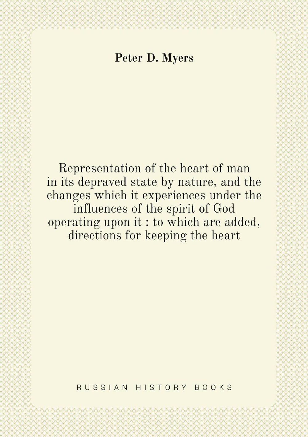 Representation of the heart of man in its depraved state by nature, and the changes which it experiences under the influences of the spirit of God operating upon it : to which are added, directions for keeping the heart | Peter D. Myers