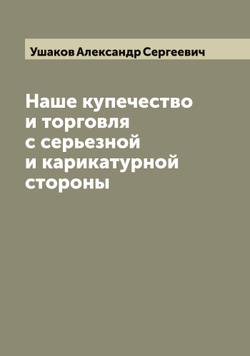 Наше купечество и торговля с серьезной и карикатурной стороны | Ушаков Александр Сергеевич