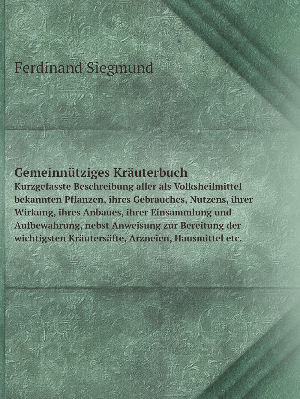 Gemeinnütziges Kräuterbuch. Kurzgefasste Beschreibung aller als Volksheilmittel bekannten Pflanzen, ihres Gebrauches, Nutzens, ihrer Wirkung, ihres Anbaues, ihrer Einsammlung und Aufbewahrung, nebst Anweisung zur Bereitung der wichtigsten Kräutersäfte, Arzneien, Hausmittel etc. | Ferdinand Siegmund