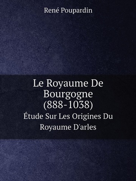 Le Royaume De Bourgogne (888-1038). Étude Sur Les Origines Du Royaume D'arles | René Poupardin