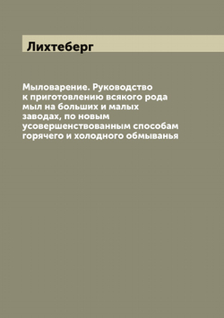 Мыловарение. Руководство к приготовлению всякого рода мыл на больших и малых заводах, по новым усовершенствованным способам горячего и холодного обмыванья | Лихтеберг
