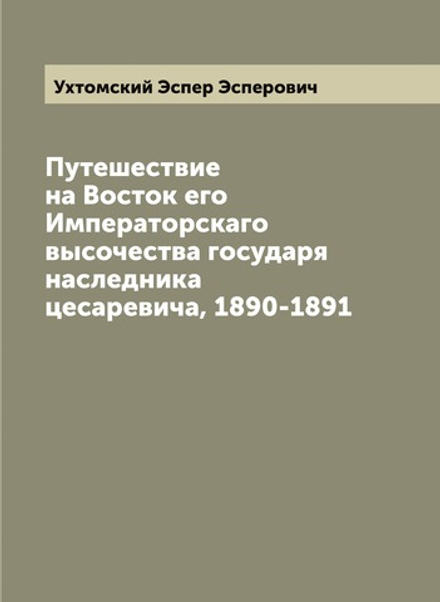 Путешествие на Восток его Императорскаго высочества государя наследника цесаревича, 1890-1891 | Ухтомский Эспер Эсперович