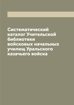 Систематический каталог Учительской библиотеки войсковых начальных училищ Уральского казачьего войска | Нет автора