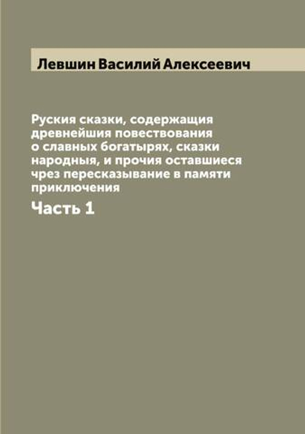 Руския сказки, содержащия древнейшия повествования о славных богатырях, сказки народныя, и прочия оставшиеся чрез пересказывание в памяти приключения. Часть 1 | Левшин Василий Алексеевич