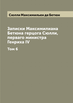 Записки Максимилиана Бетюна герцога Сюлли, перваго министра Генриха IV. Том 6 | Сюлли Максимильен де Бетюн