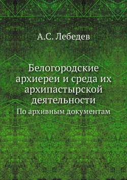 Белогородские архиереи и среда их архипастырской деятельности. По архивным документам | А.С. Лебедев