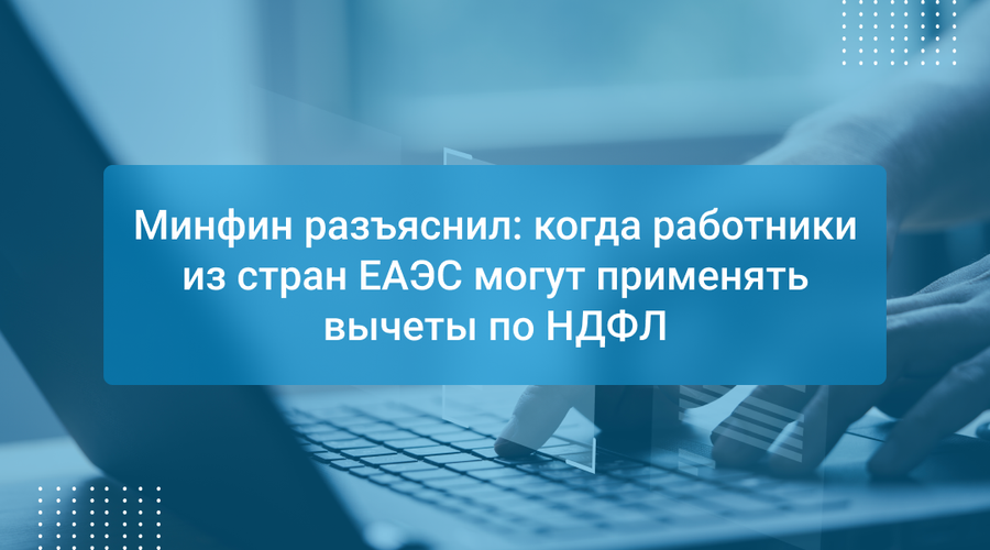 Минфин разъяснил: когда работники из стран ЕАЭС могут применять вычеты по НДФЛ