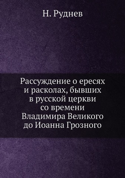 Рассуждение о ересях и расколах, бывших в русской церкви со времени Владимира Великого до Иоанна Грозного | Н. Руднев
