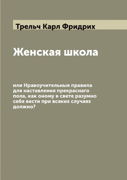 Женская школа, или Нравоучительныя правила для наставления прекраснаго пола, как оному в свете разумно себя вести при всяких случаях должно? | Трельч Карл Фридрих
