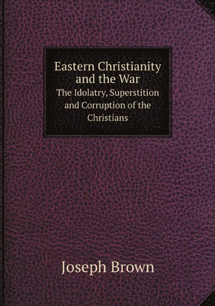 Eastern Christianity and the War. The Idolatry, Superstition and Corruption of the Christians of . | Joseph Brown