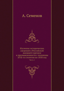 Изучение исторических сведений о Российской внешней торговле и промышленности с половины XVII-го столетия по 1858 год. Часть 1 | А. Семенов