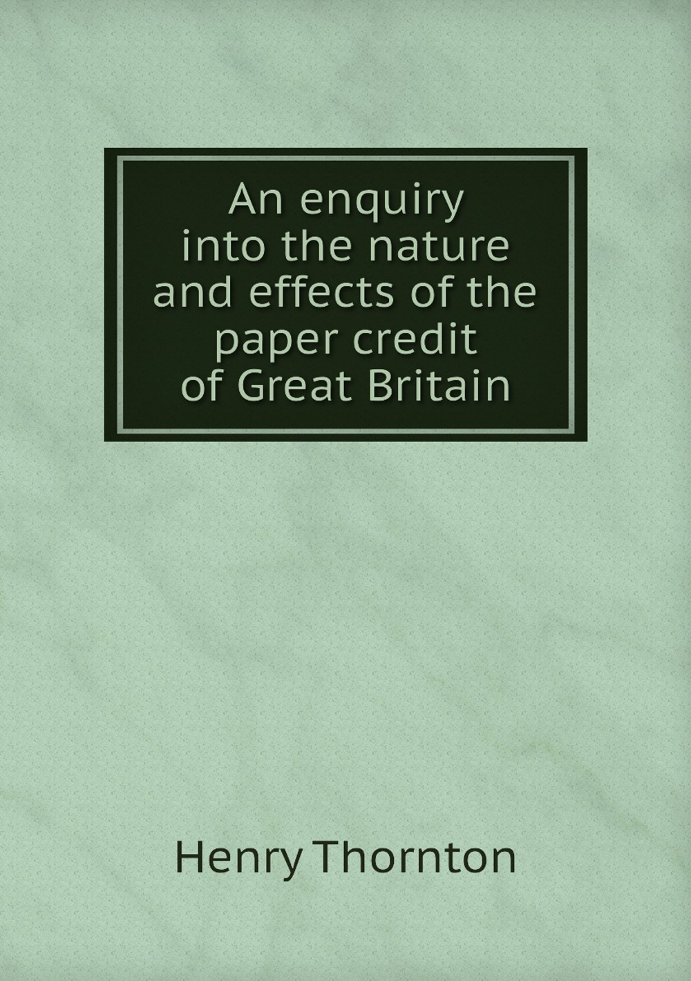 An enquiry into the nature and effects of the paper credit of Great Britain | Henry Thornton
