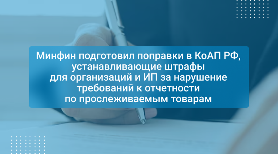 Минфин подготовил поправки в КоАП РФ, устанавливающие штрафы для организаций и ИП за нарушение требований к отчетности по прослеживаемым товарам