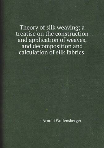 Theory of silk weaving; a treatise on the construction and application of weaves, and decomposition and calculation of silk fabrics  | Arnold Wolfensberger