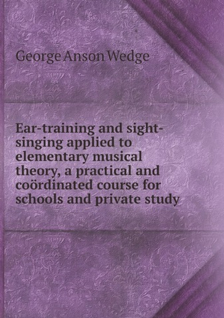 Ear-training and sight-singing applied to elementary musical theory, a practical and coördinated course for schools and private study | George Anson Wedge