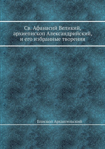 Св. Афанасий Великий, архиепископ Александрийский, и его избранные творения | Епископ Архангельский